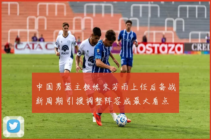 中国男篮主教练朱芳雨上任后备战新周期 引援调整阵容成最大看点