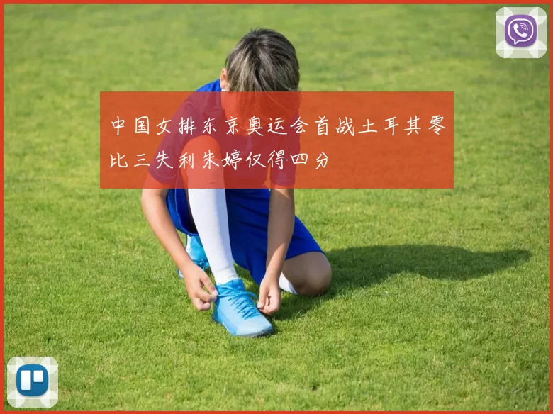中国女排东京奥运会首战土耳其零比三失利朱婷仅得四分