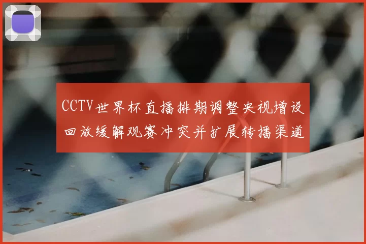 CCTV世界杯直播排期调整央视增设回放缓解观赛冲突并扩展转播渠道