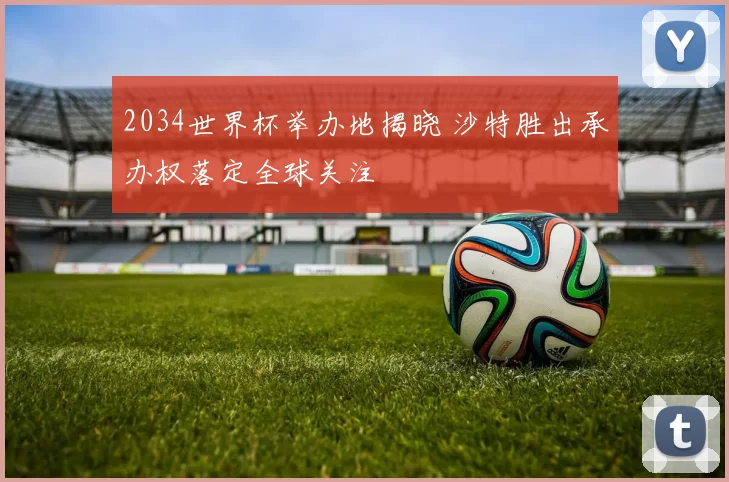 2034世界杯举办地揭晓 沙特胜出承办权落定全球关注