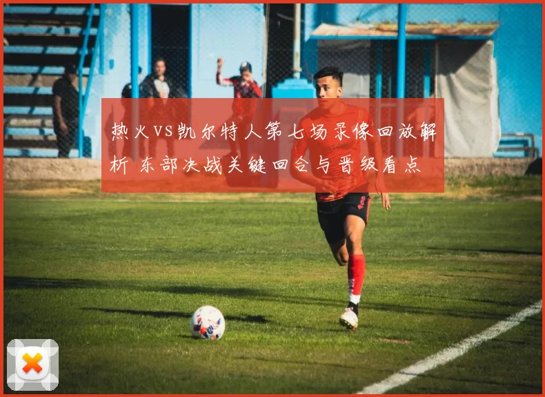 热火vs凯尔特人第七场录像回放解析 东部决战关键回合与晋级看点