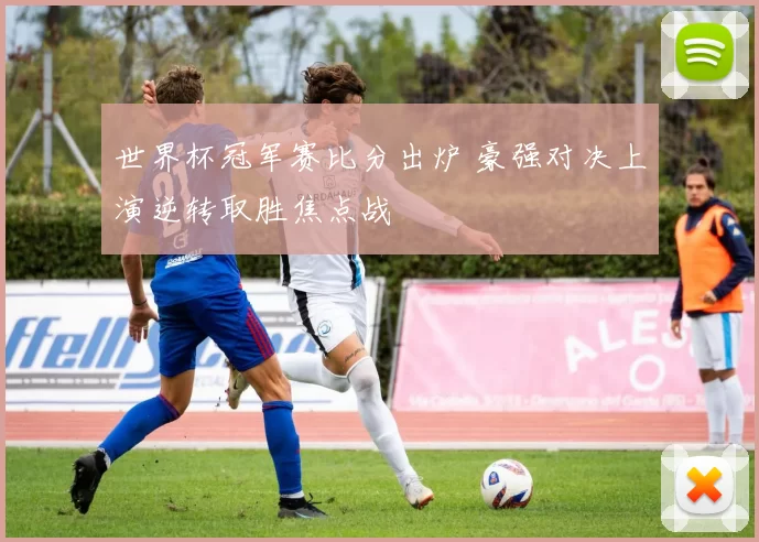 世界杯冠军赛比分出炉 豪强对决上演逆转取胜焦点战