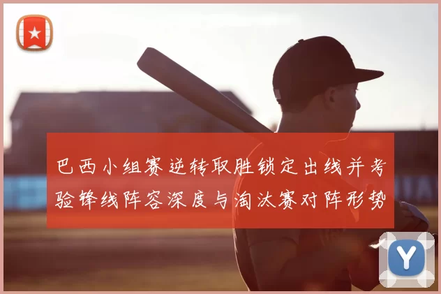 巴西小组赛逆转取胜锁定出线并考验锋线阵容深度与淘汰赛对阵形势