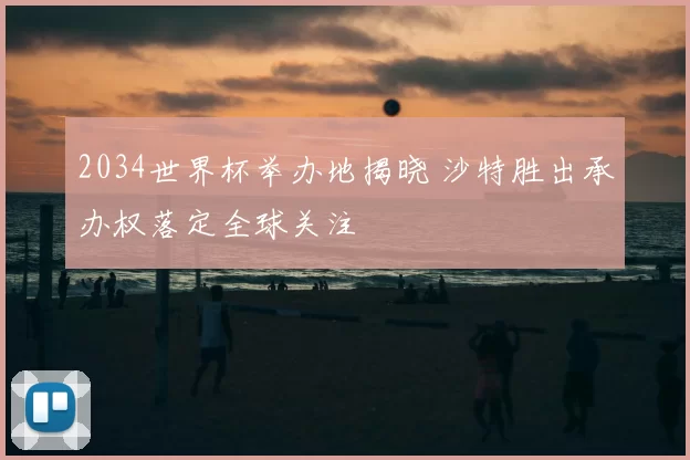 2034世界杯举办地揭晓 沙特胜出承办权落定全球关注