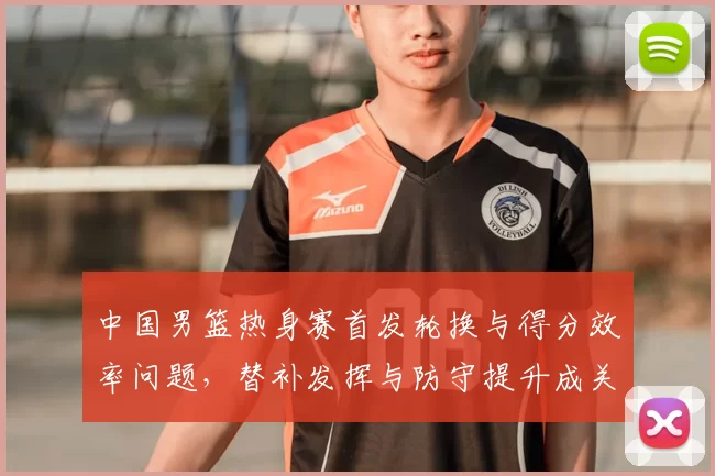 中国男篮热身赛首发轮换与得分效率问题，替补发挥与防守提升成关键