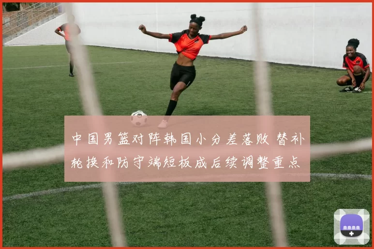 中国男篮对阵韩国小分差落败 替补轮换和防守端短板成后续调整重点