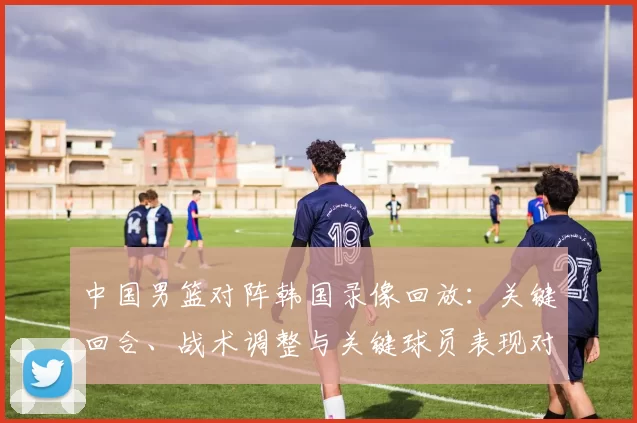中国男篮对阵韩国录像回放：关键回合、战术调整与关键球员表现对胜负影响