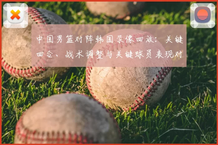 中国男篮对阵韩国录像回放：关键回合、战术调整与关键球员表现对胜负影响