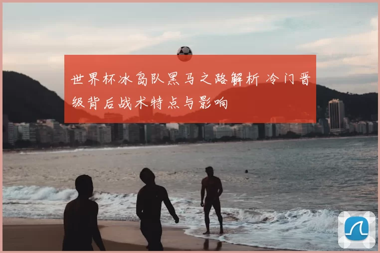 世界杯冰岛队黑马之路解析 冷门晋级背后战术特点与影响