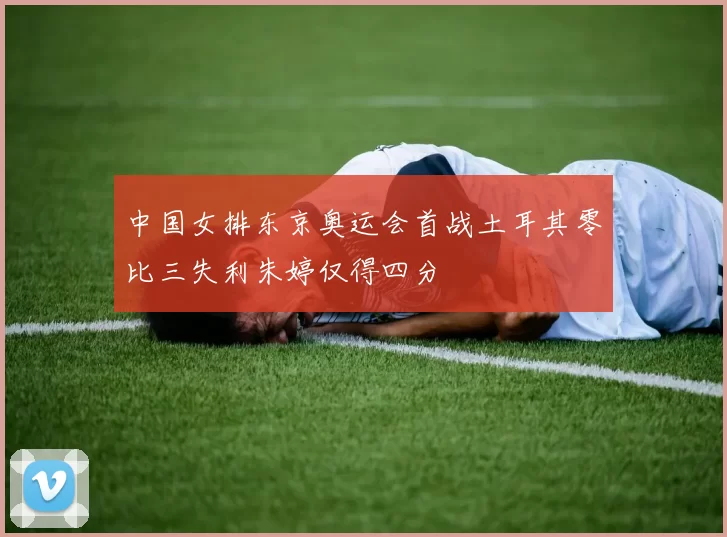 中国女排东京奥运会首战土耳其零比三失利朱婷仅得四分