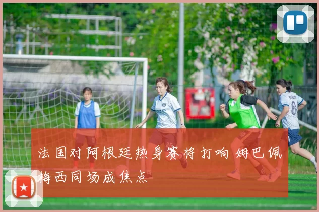 法国对阿根廷热身赛将打响 姆巴佩梅西同场成焦点