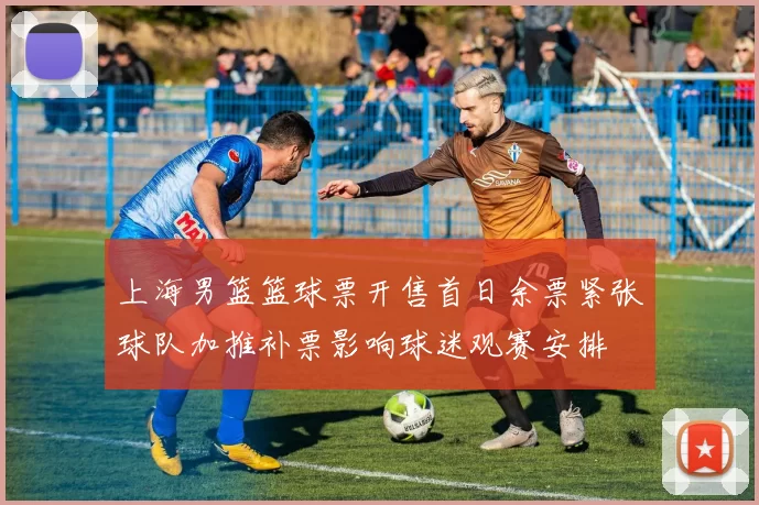 上海男篮篮球票开售首日余票紧张球队加推补票影响球迷观赛安排