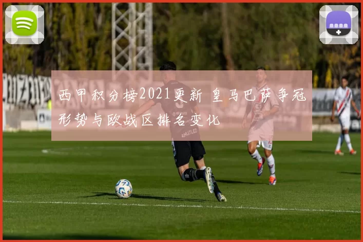 西甲积分榜2021更新 皇马巴萨争冠形势与欧战区排名变化