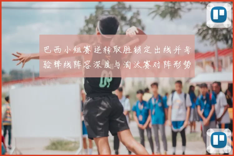 巴西小组赛逆转取胜锁定出线并考验锋线阵容深度与淘汰赛对阵形势