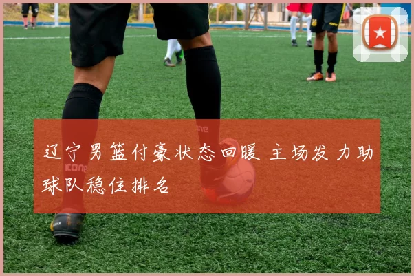 辽宁男篮付豪状态回暖 主场发力助球队稳住排名