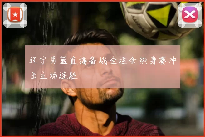 辽宁男篮直播备战全运会热身赛冲击主场连胜