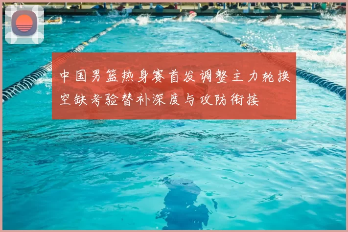 中国男篮热身赛首发调整主力轮换空缺考验替补深度与攻防衔接