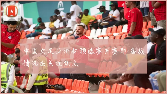 中国女足亚洲杯预选赛开赛即 备战情况成关注焦点