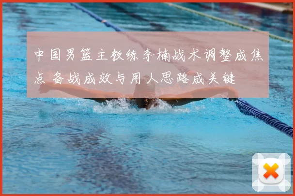 中国男篮主教练李楠战术调整成焦点 备战成效与用人思路成关键