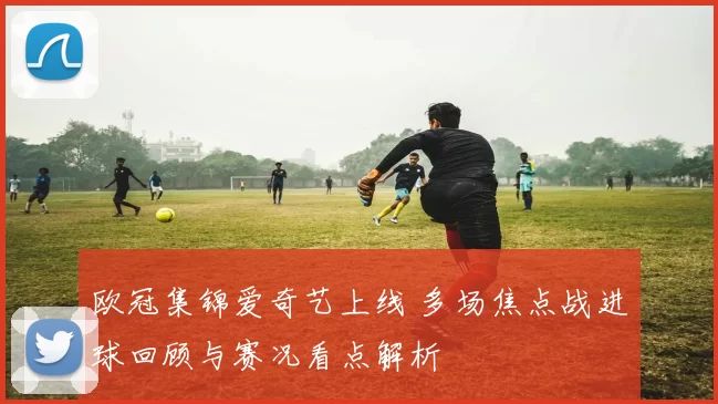 欧冠集锦爱奇艺上线 多场焦点战进球回顾与赛况看点解析