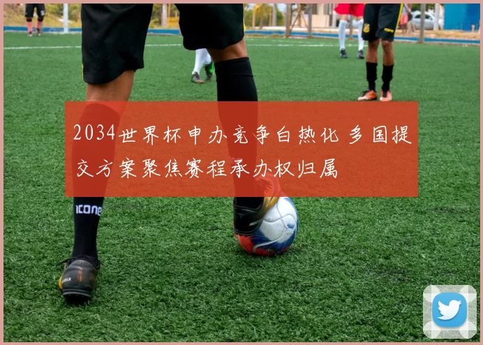 2034世界杯申办竞争白热化 多国提交方案聚焦赛程承办权归属