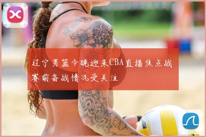 辽宁男篮今晚迎来CBA直播焦点战 赛前备战情况受关注