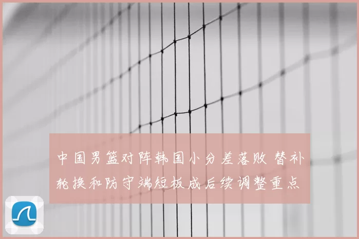 中国男篮对阵韩国小分差落败 替补轮换和防守端短板成后续调整重点