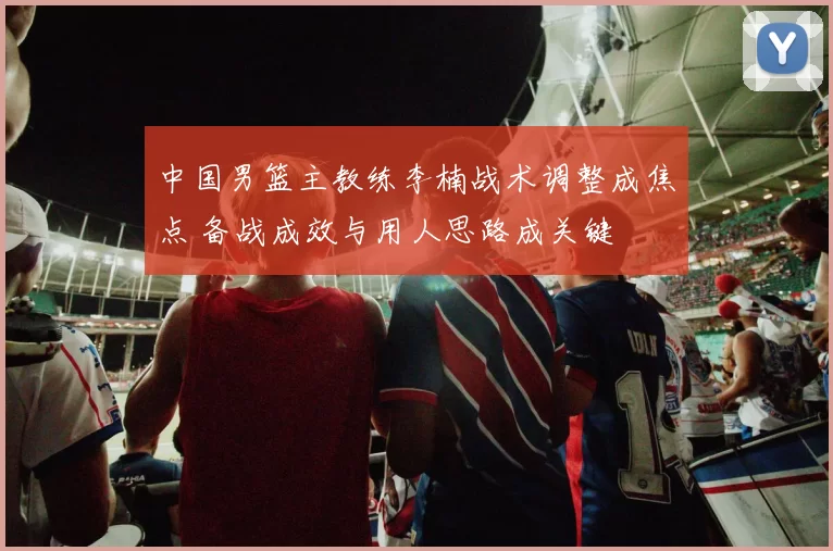 中国男篮主教练李楠战术调整成焦点 备战成效与用人思路成关键