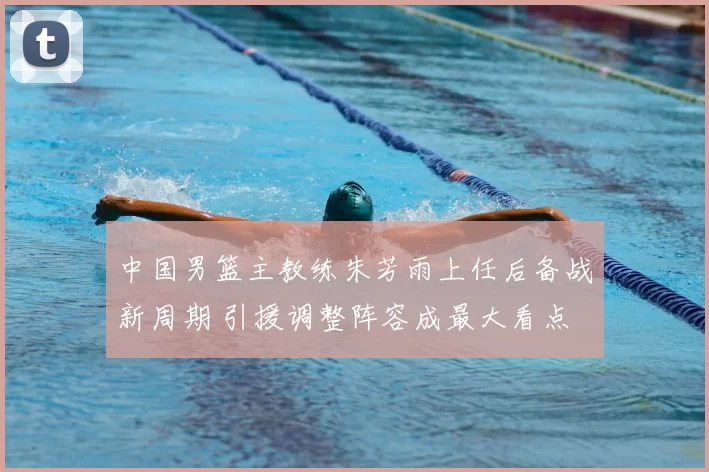 中国男篮主教练朱芳雨上任后备战新周期 引援调整阵容成最大看点