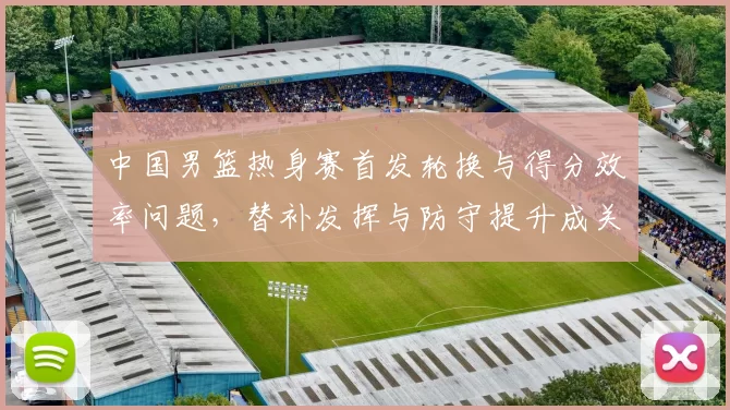 中国男篮热身赛首发轮换与得分效率问题，替补发挥与防守提升成关键