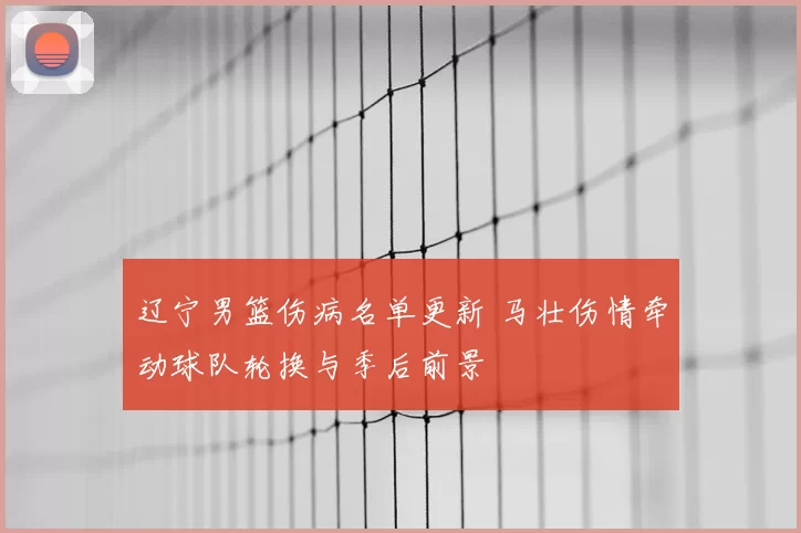 辽宁男篮伤病名单更新 马壮伤情牵动球队轮换与季后前景