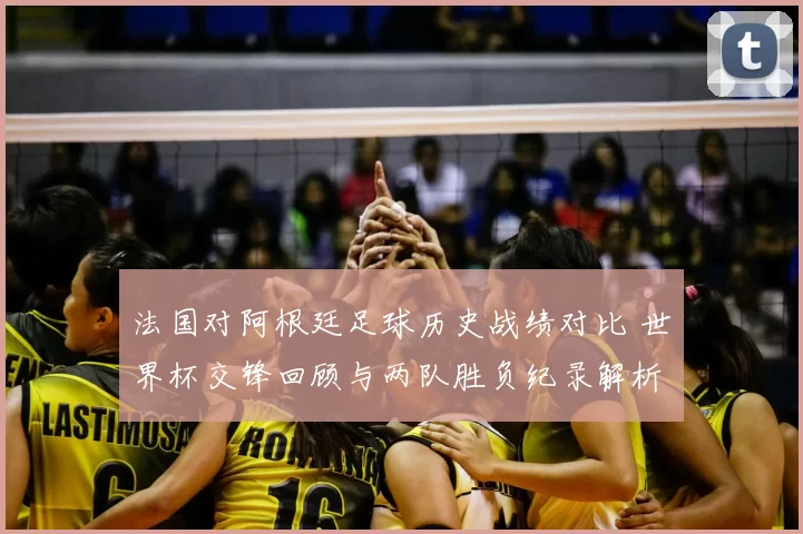 法国对阿根廷足球历史战绩对比 世界杯交锋回顾与两队胜负纪录解析