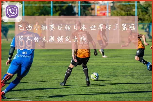 巴西小组赛逆转日本 世界杯卫冕冠军末轮大胜锁定出线