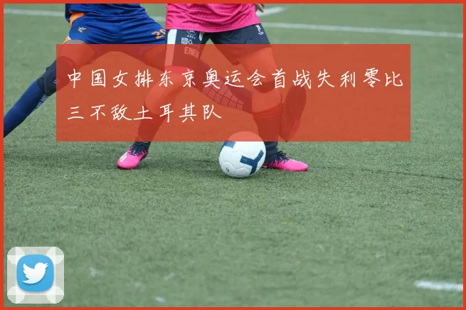 中国女排东京奥运会首战失利零比三不敌土耳其队