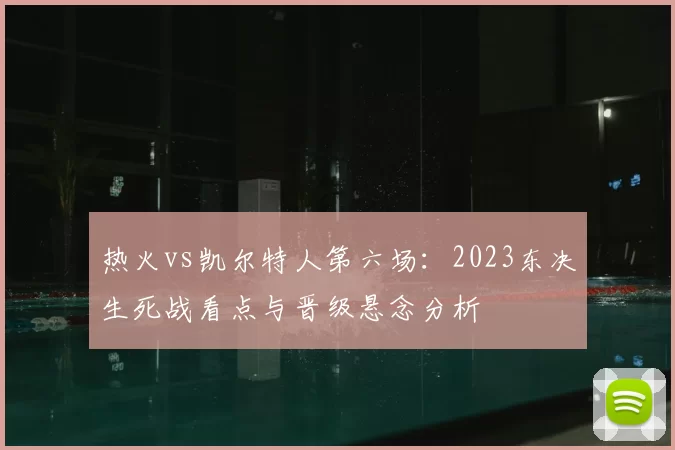 热火vs凯尔特人第六场：2023东决生死战看点与晋级悬念分析