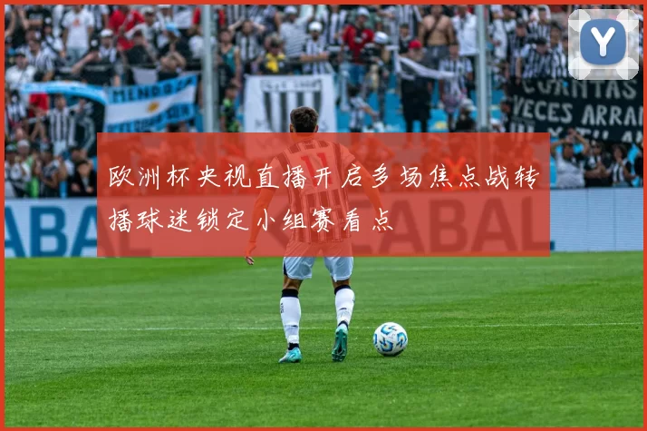 欧洲杯央视直播开启多场焦点战转播球迷锁定小组赛看点