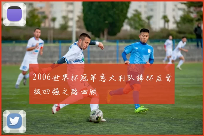 2006世界杯冠军意大利队捧杯后晋级四强之路回顾