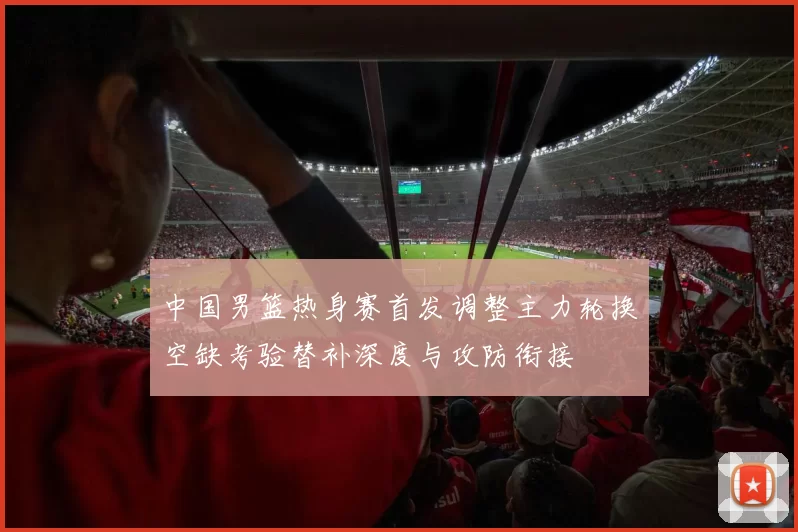 中国男篮热身赛首发调整主力轮换空缺考验替补深度与攻防衔接
