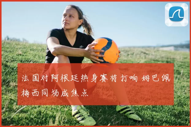 法国对阿根廷热身赛将打响 姆巴佩梅西同场成焦点