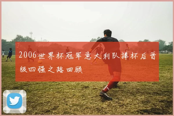 2006世界杯冠军意大利队捧杯后晋级四强之路回顾