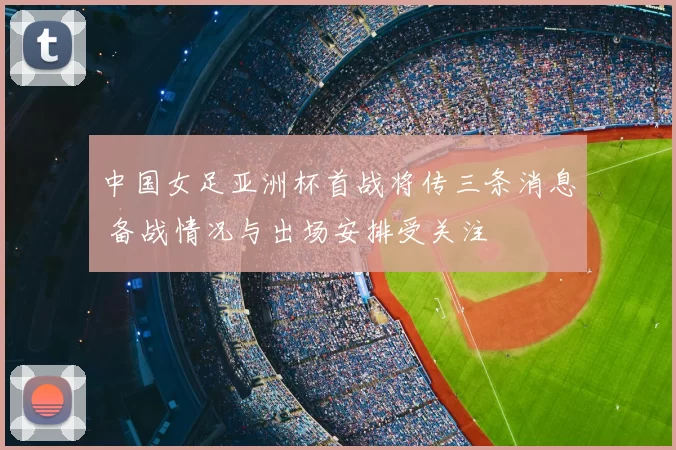 中国女足亚洲杯首战将传三条消息 备战情况与出场安排受关注