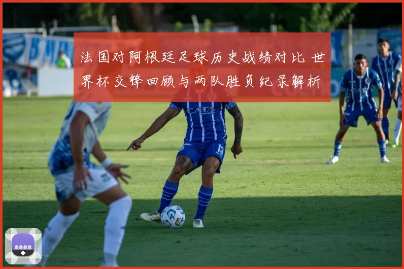 法国对阿根廷足球历史战绩对比 世界杯交锋回顾与两队胜负纪录解析