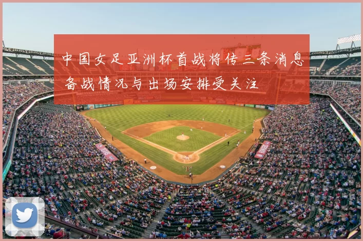 中国女足亚洲杯首战将传三条消息 备战情况与出场安排受关注