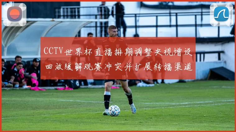 CCTV世界杯直播排期调整央视增设回放缓解观赛冲突并扩展转播渠道
