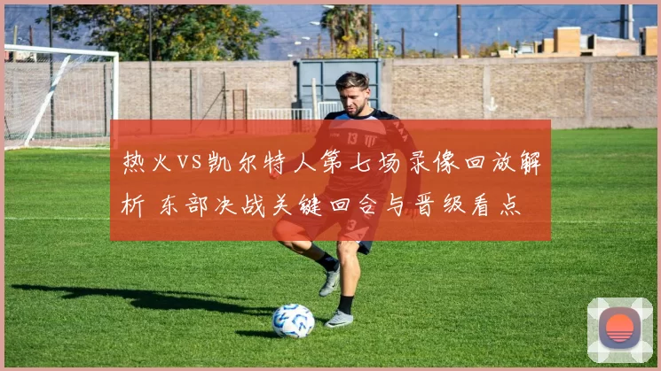 热火vs凯尔特人第七场录像回放解析 东部决战关键回合与晋级看点