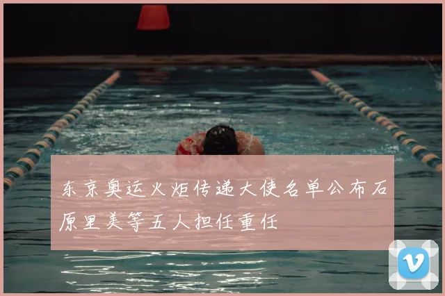 东京奥运火炬传递大使名单公布石原里美等五人担任重任