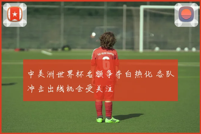 中美洲世界杯名额争夺白热化 各队冲击出线机会受关注