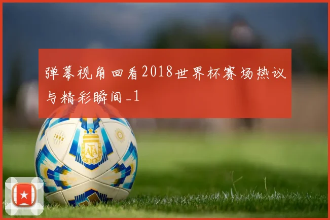 弹幕视角回看2018世界杯赛场热议与精彩瞬间_1